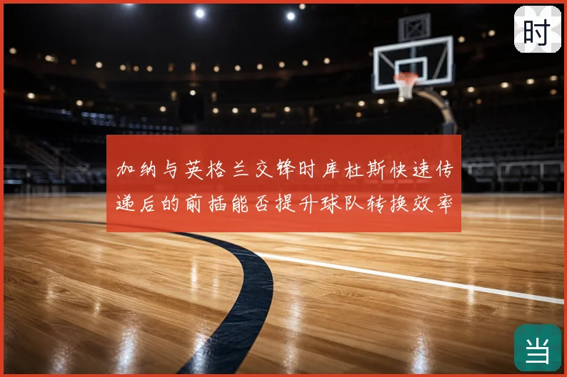 加纳与英格兰交锋时库杜斯快速传递后的前插能否提升球队转换效率