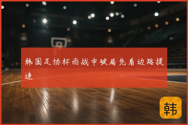 韩国足协杯雨战中破局先看边路提速